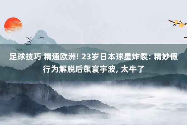 足球技巧 精通欧洲! 23岁日本球星炸裂: 精妙假行为解脱后飙寰宇波, 太牛了