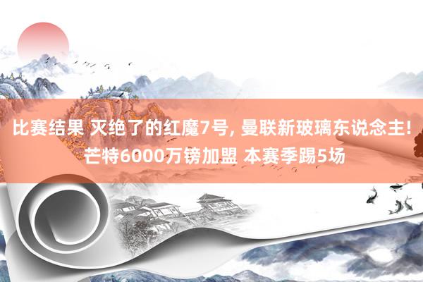 比赛结果 灭绝了的红魔7号, 曼联新玻璃东说念主! 芒特6000万镑加盟 本赛季踢5场