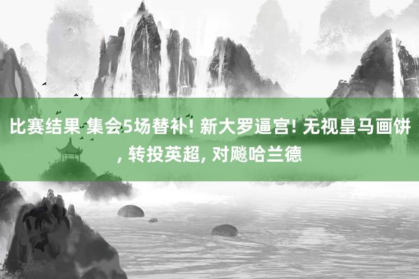 比赛结果 集会5场替补! 新大罗逼宫! 无视皇马画饼, 转投英超, 对飚哈兰德