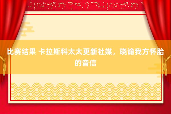 比赛结果 卡拉斯科太太更新社媒，晓谕我方怀胎的音信