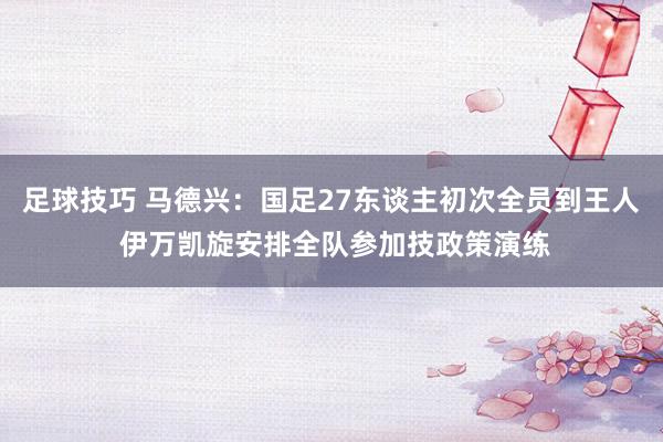 足球技巧 马德兴：国足27东谈主初次全员到王人 伊万凯旋安排全队参加技政策演练