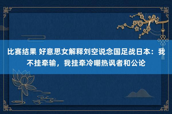 比赛结果 好意思女解释刘空说念国足战日本：我不挂牵输，我挂牵冷嘲热讽者和公论