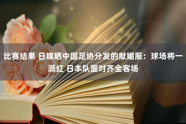 比赛结果 日媒晒中国足协分发的献媚服：球场将一派红 日本队面对齐全客场