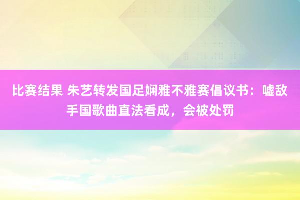 比赛结果 朱艺转发国足娴雅不雅赛倡议书：嘘敌手国歌曲直法看成，会被处罚