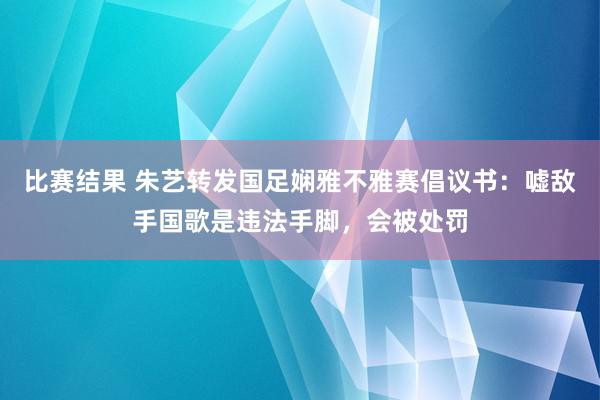 比赛结果 朱艺转发国足娴雅不雅赛倡议书：嘘敌手国歌是违法手脚，会被处罚