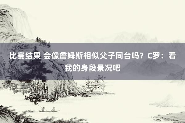 比赛结果 会像詹姆斯相似父子同台吗？C罗：看我的身段景况吧