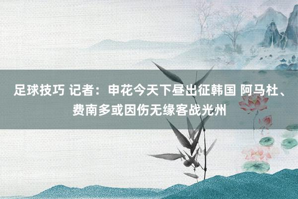 足球技巧 记者：申花今天下昼出征韩国 阿马杜、费南多或因伤无缘客战光州