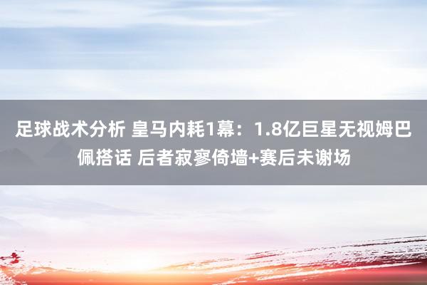 足球战术分析 皇马内耗1幕：1.8亿巨星无视姆巴佩搭话 后者寂寥倚墙+赛后未谢场