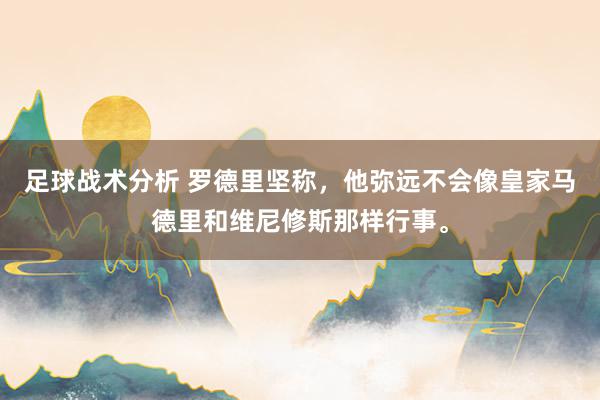 足球战术分析 罗德里坚称，他弥远不会像皇家马德里和维尼修斯那样行事。