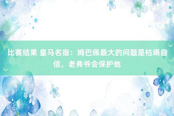 比赛结果 皇马名宿：姆巴佩最大的问题是枯竭自信，老弗爷会保护他