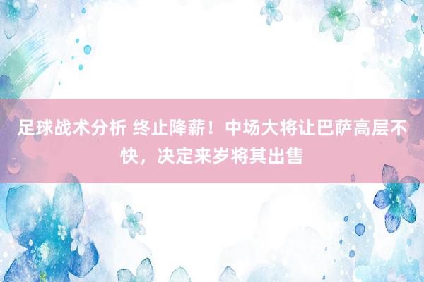 足球战术分析 终止降薪！中场大将让巴萨高层不快，决定来岁将其出售