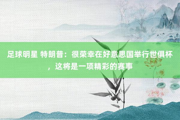 足球明星 特朗普：很荣幸在好意思国举行世俱杯，这将是一项精彩的赛事