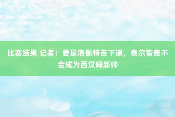 比赛结果 记者：要是洛佩特吉下课，泰尔皆奇不会成为西汉姆新帅