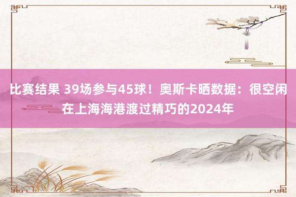 比赛结果 39场参与45球！奥斯卡晒数据：很空闲在上海海港渡过精巧的2024年