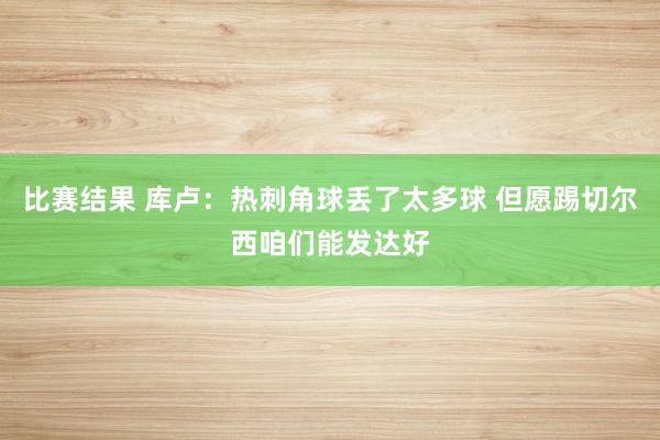 比赛结果 库卢：热刺角球丢了太多球 但愿踢切尔西咱们能发达好