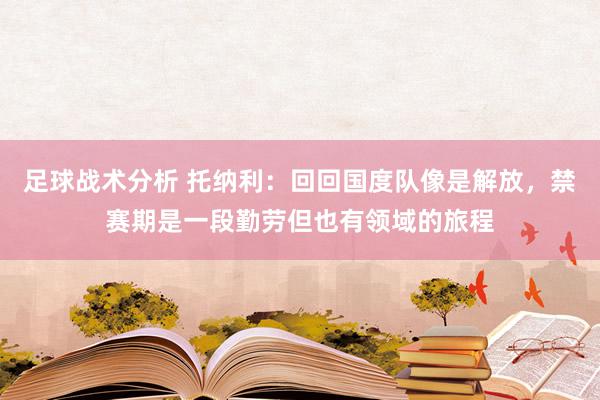 足球战术分析 托纳利：回回国度队像是解放，禁赛期是一段勤劳但也有领域的旅程