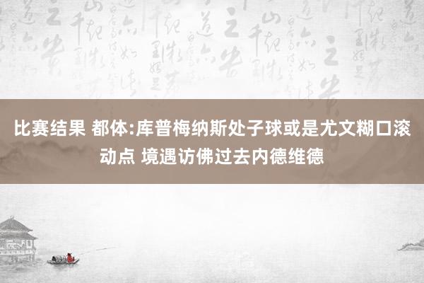 比赛结果 都体:库普梅纳斯处子球或是尤文糊口滚动点 境遇访佛过去内德维德