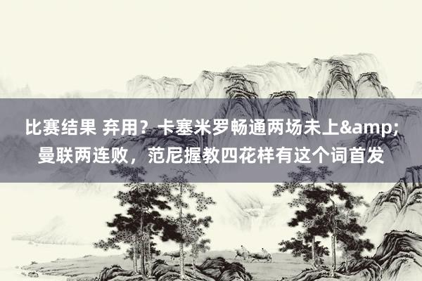 比赛结果 弃用？卡塞米罗畅通两场未上&曼联两连败，范尼握教四花样有这个词首发