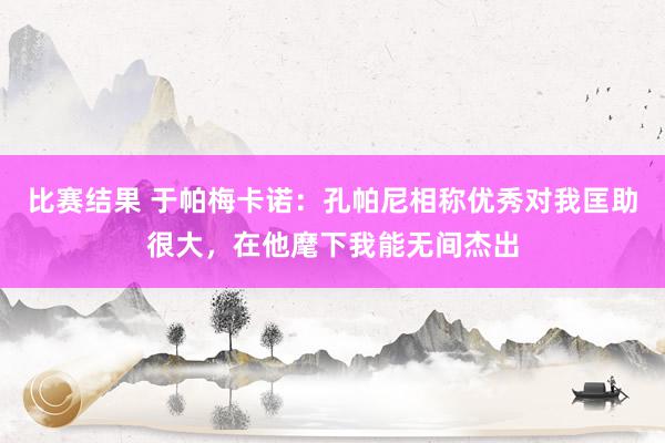 比赛结果 于帕梅卡诺：孔帕尼相称优秀对我匡助很大，在他麾下我能无间杰出