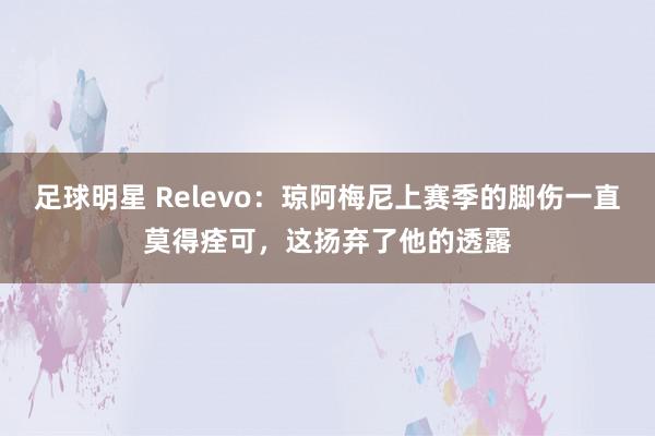 足球明星 Relevo：琼阿梅尼上赛季的脚伤一直莫得痊可，这扬弃了他的透露