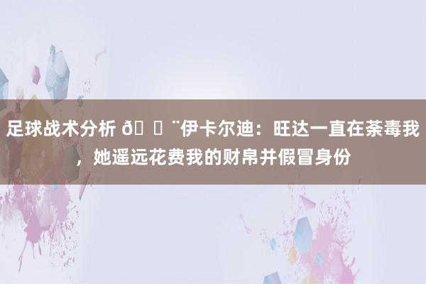 足球战术分析 😨伊卡尔迪：旺达一直在荼毒我，她遥远花费我的财帛并假冒身份