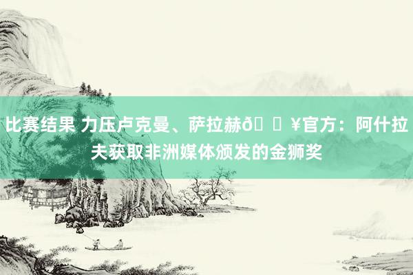 比赛结果 力压卢克曼、萨拉赫🔥官方：阿什拉夫获取非洲媒体颁发的金狮奖