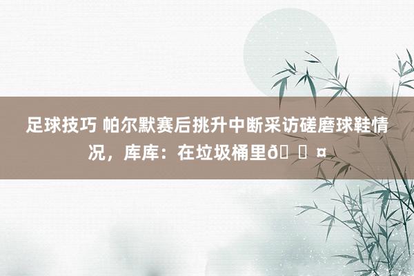 足球技巧 帕尔默赛后挑升中断采访磋磨球鞋情况，库库：在垃圾桶里😤