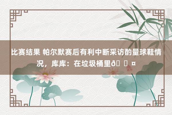 比赛结果 帕尔默赛后有利中断采访酌量球鞋情况，库库：在垃圾桶里😤