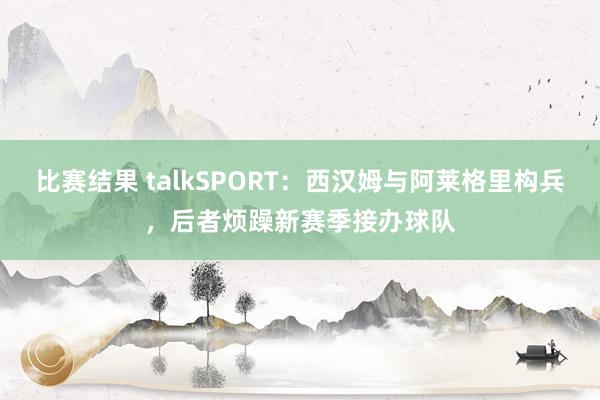 比赛结果 talkSPORT：西汉姆与阿莱格里构兵，后者烦躁新赛季接办球队