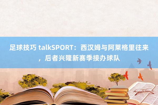 足球技巧 talkSPORT：西汉姆与阿莱格里往来，后者兴隆新赛季接办球队