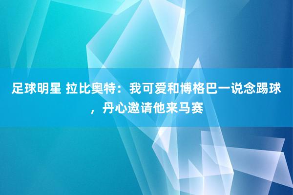 足球明星 拉比奥特：我可爱和博格巴一说念踢球，丹心邀请他来马赛