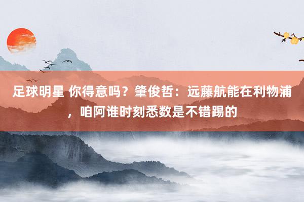 足球明星 你得意吗？肇俊哲：远藤航能在利物浦，咱阿谁时刻悉数是不错踢的