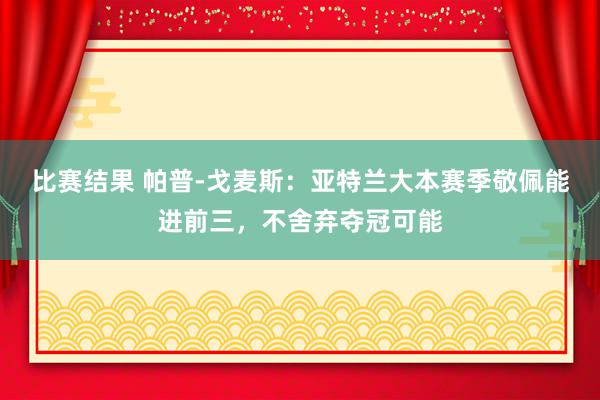 比赛结果 帕普-戈麦斯：亚特兰大本赛季敬佩能进前三，不舍弃夺冠可能