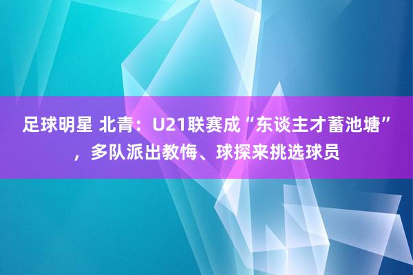 足球明星 北青：U21联赛成“东谈主才蓄池塘”，多队派出教悔、球探来挑选球员