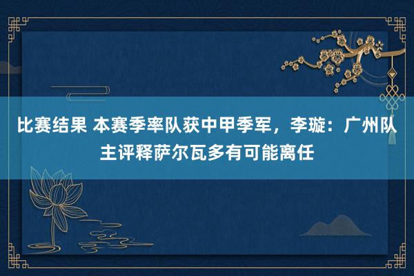 比赛结果 本赛季率队获中甲季军，李璇：广州队主评释萨尔瓦多有可能离任