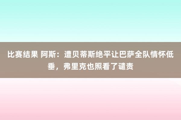 比赛结果 阿斯：遭贝蒂斯绝平让巴萨全队情怀低垂，弗里克也照看了谴责