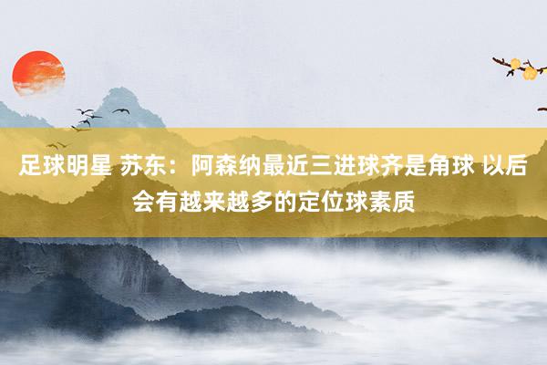 足球明星 苏东：阿森纳最近三进球齐是角球 以后会有越来越多的定位球素质