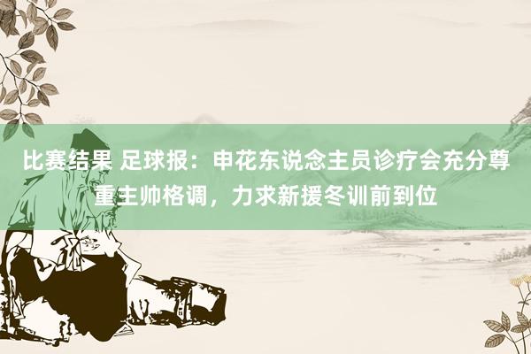 比赛结果 足球报：申花东说念主员诊疗会充分尊重主帅格调，力求新援冬训前到位