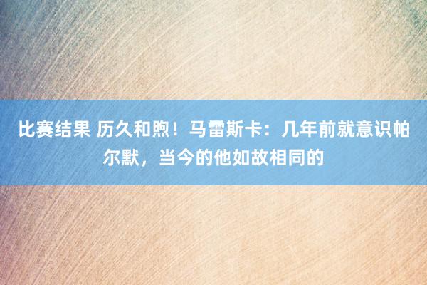 比赛结果 历久和煦！马雷斯卡：几年前就意识帕尔默，当今的他如故相同的