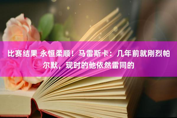 比赛结果 永恒柔顺！马雷斯卡：几年前就刚烈帕尔默，现时的他依然雷同的