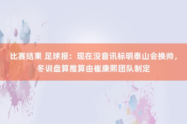 比赛结果 足球报：现在没音讯标明泰山会换帅，冬训盘算推算由崔康熙团队制定