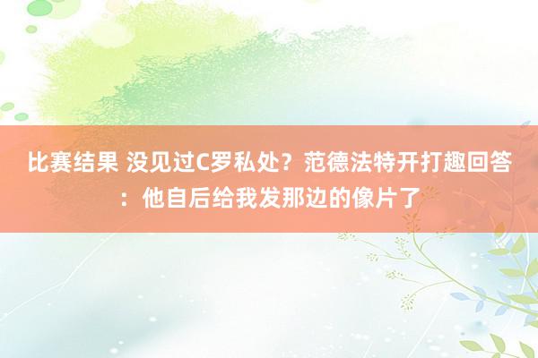 比赛结果 没见过C罗私处？范德法特开打趣回答：他自后给我发那边的像片了