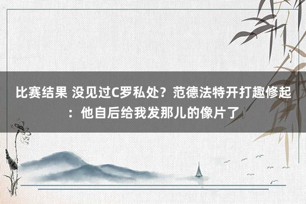 比赛结果 没见过C罗私处？范德法特开打趣修起：他自后给我发那儿的像片了