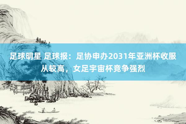 足球明星 足球报：足协申办2031年亚洲杯收服从较高，女足宇宙杯竞争强烈