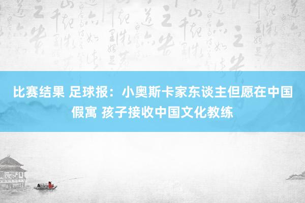 比赛结果 足球报：小奥斯卡家东谈主但愿在中国假寓 孩子接收中国文化教练