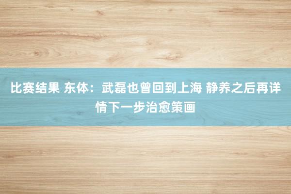 比赛结果 东体：武磊也曾回到上海 静养之后再详情下一步治愈策画