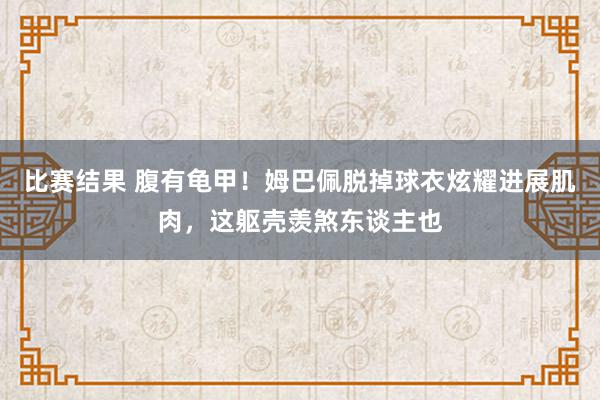 比赛结果 腹有龟甲！姆巴佩脱掉球衣炫耀进展肌肉，这躯壳羡煞东谈主也