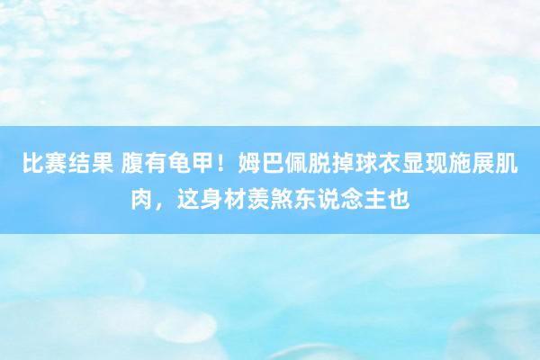 比赛结果 腹有龟甲！姆巴佩脱掉球衣显现施展肌肉，这身材羡煞东说念主也