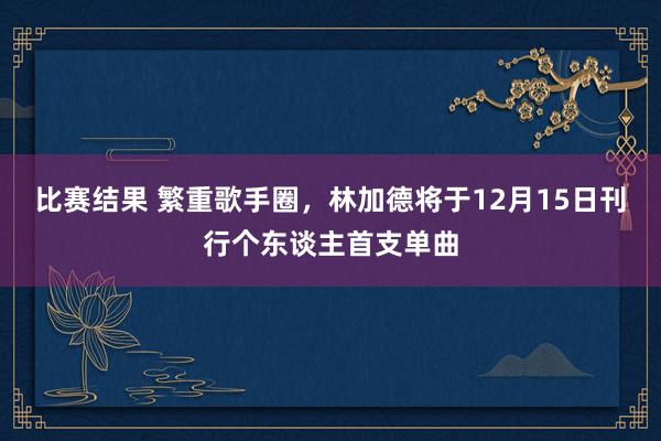 比赛结果 繁重歌手圈，林加德将于12月15日刊行个东谈主首支单曲