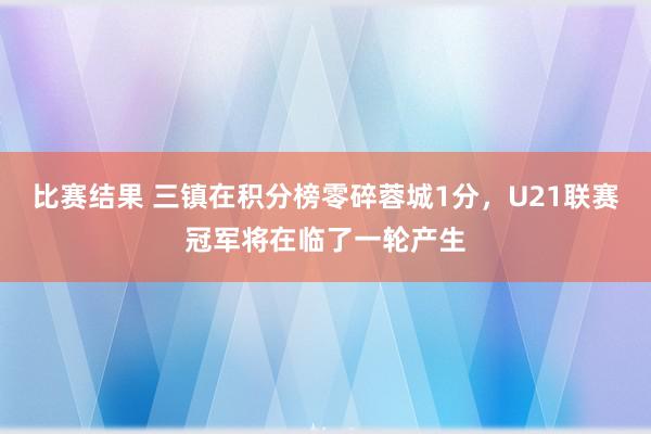 比赛结果 三镇在积分榜零碎蓉城1分，U21联赛冠军将在临了一轮产生